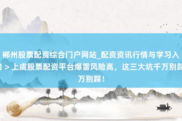 郴州股票配资综合门户网站_配资资讯行情与学习入口 > 上虞股票配资平台爆雷风险高，这三大坑千万别踩！