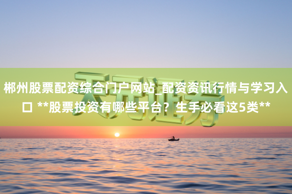 郴州股票配资综合门户网站_配资资讯行情与学习入口 **股票投资有哪些平台？生手必看这5类**