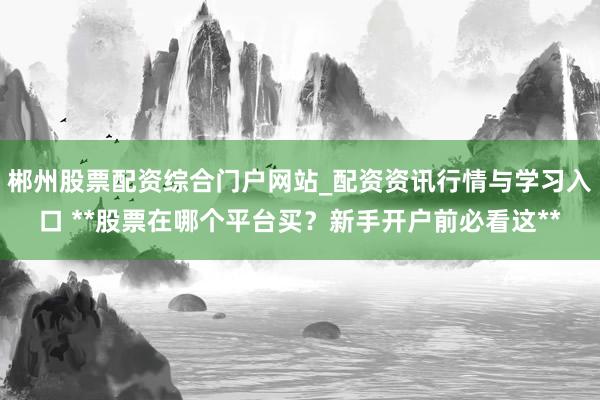 郴州股票配资综合门户网站_配资资讯行情与学习入口 **股票在哪个平台买？新手开户前必看这**