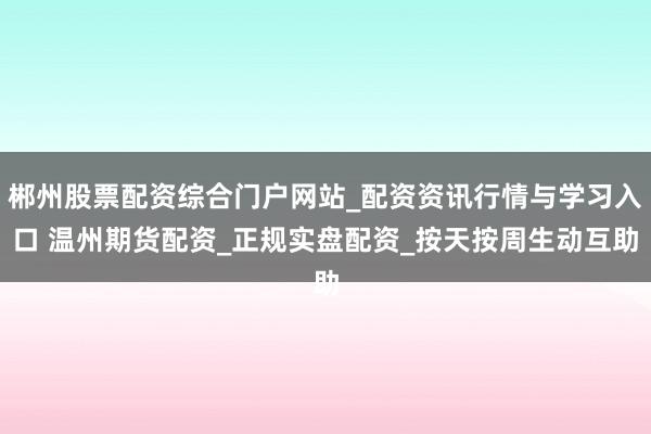 郴州股票配资综合门户网站_配资资讯行情与学习入口 温州期货配资_正规实盘配资_按天按周生动互助