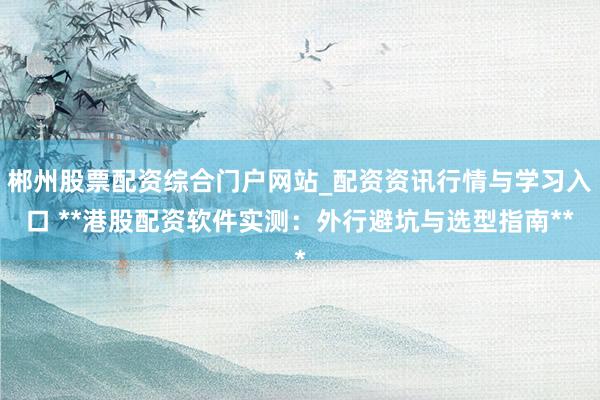 郴州股票配资综合门户网站_配资资讯行情与学习入口 **港股配资软件实测：外行避坑与选型指南**