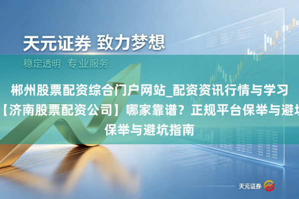 郴州股票配资综合门户网站_配资资讯行情与学习入口 【济南股票配资公司】哪家靠谱？正规平台保举与避坑指南