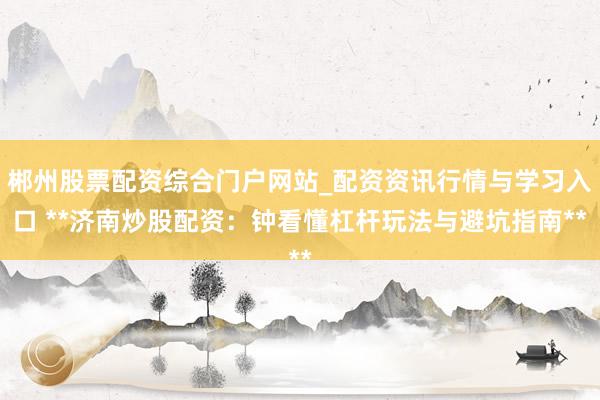 郴州股票配资综合门户网站_配资资讯行情与学习入口 **济南炒股配资:钟看懂杠杆玩法与避坑指南**
