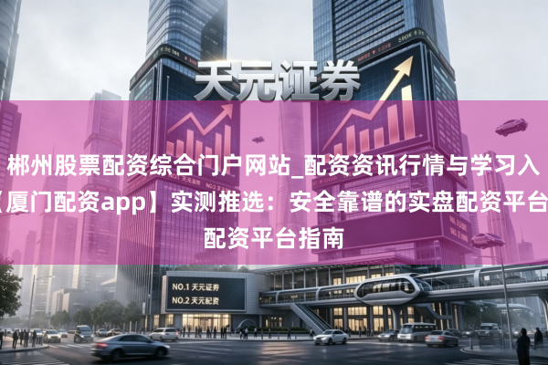 郴州股票配资综合门户网站_配资资讯行情与学习入口 【厦门配资app】实测推选：安全靠谱的实盘配资平台指南
