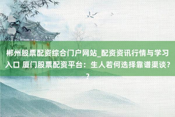 郴州股票配资综合门户网站_配资资讯行情与学习入口 厦门股票配资平台：生人若何选择靠谱渠谈？