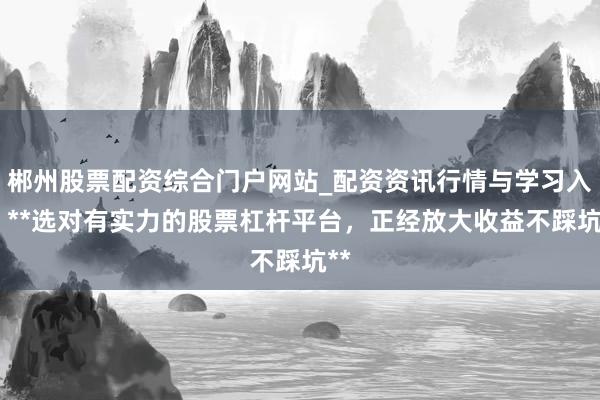 郴州股票配资综合门户网站_配资资讯行情与学习入口 **选对有实力的股票杠杆平台，正经放大收益不踩坑**
