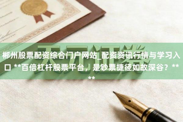 郴州股票配资综合门户网站_配资资讯行情与学习入口 **百倍杠杆股票平台，是钞票捷径如故深谷？**