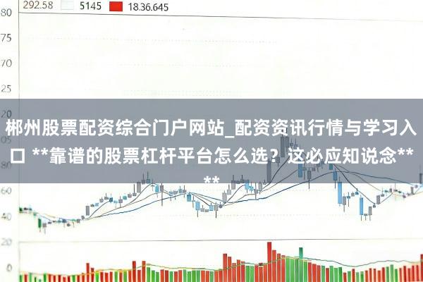 郴州股票配资综合门户网站_配资资讯行情与学习入口 **靠谱的股票杠杆平台怎么选？这必应知说念**