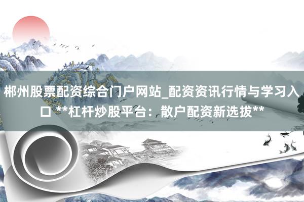 郴州股票配资综合门户网站_配资资讯行情与学习入口 **杠杆炒股平台：散户配资新选拔**