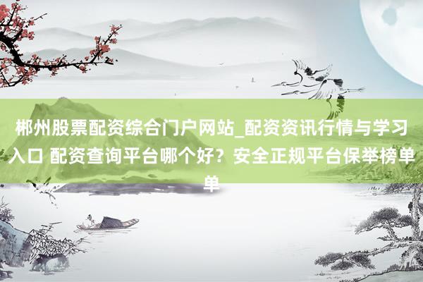 郴州股票配资综合门户网站_配资资讯行情与学习入口 配资查询平台哪个好?安全正规平台保举榜单